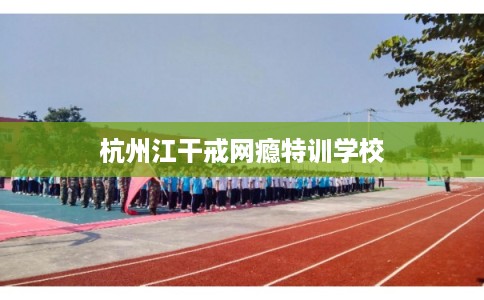 杭州江干戒网瘾特训学校