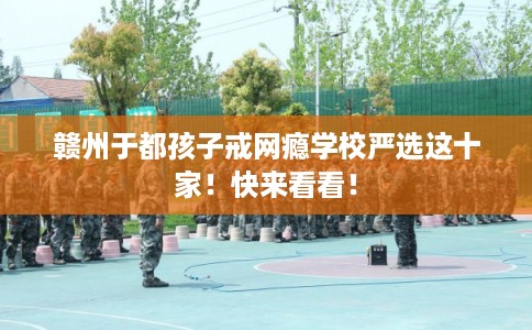 赣州于都孩子戒网瘾学校严选这十家！快来看看！