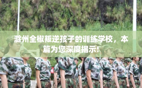 滁州全椒叛逆孩子的训练学校，本篇为您深度揭示!