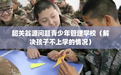 韶关翁源问题青少年管理学校（解决孩子不上学的情况）