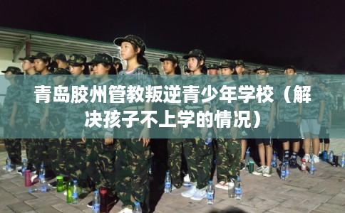 青岛胶州管教叛逆青少年学校（解决孩子不上学的情况）