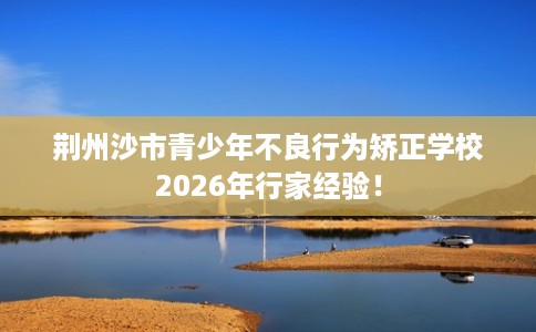 荆州沙市青少年不良行为矫正学校2026年行家经验！
