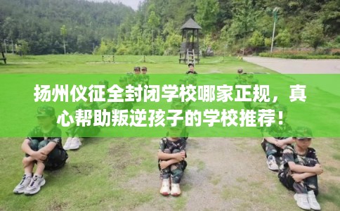 扬州仪征全封闭学校哪家正规，真心帮助叛逆孩子的学校推荐！