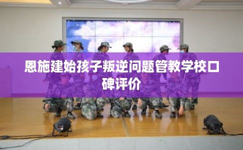 恩施建始孩子叛逆问题管教学校口碑评价