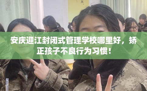安庆迎江封闭式管理学校哪里好,矫正孩子不良行为习惯! 安庆迎江封闭式管理学校哪里好,矫正孩子不良行为习惯!