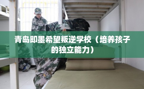 青岛即墨希望叛逆学校（培养孩子的独立能力）