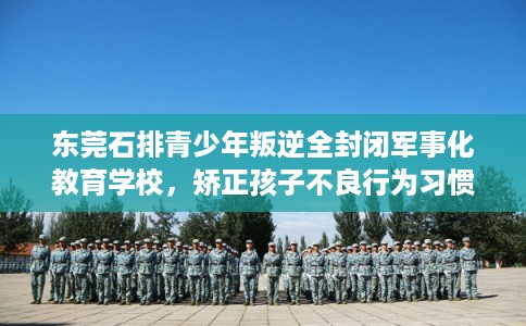 东莞石排青少年叛逆全封闭军事化教育学校，矫正孩子不良行为习惯！