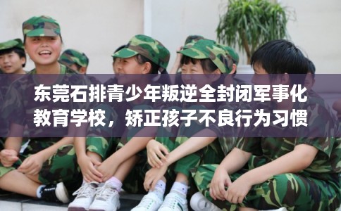 东莞石排青少年叛逆全封闭军事化教育学校，矫正孩子不良行为习惯！