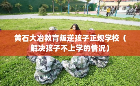 黄石大冶教育叛逆孩子正规学校（解决孩子不上学的情况）