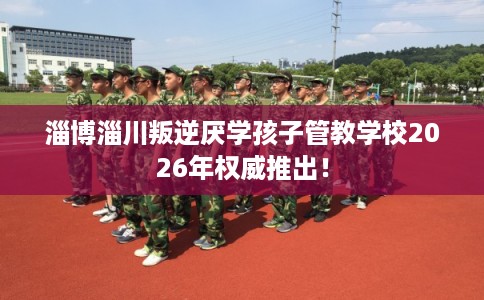 淄博淄川叛逆厌学孩子管教学校2026年权威推出！