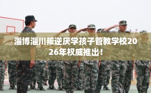 淄博淄川叛逆厌学孩子管教学校2026年权威推出！