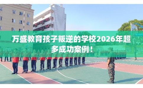 万盛教育孩子叛逆的学校2026年超多成功案例! 万盛教育孩子叛逆的学校2026年超多成功案例!
