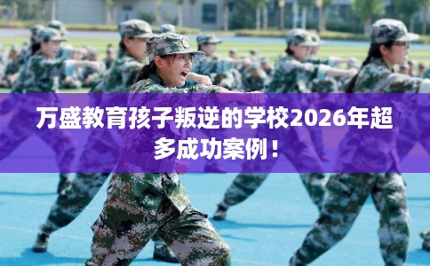 万盛教育孩子叛逆的学校2026年超多成功案例！