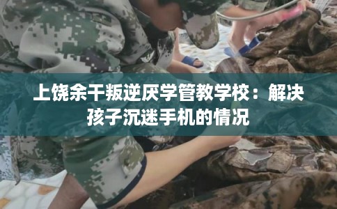 上饶余干叛逆厌学管教学校：解决孩子沉迷手机的情况