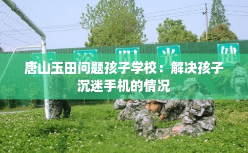 唐山玉田问题孩子学校：解决孩子沉迷手机的情况