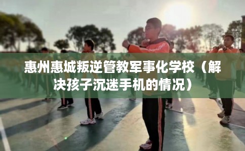 惠州惠城叛逆管教军事化学校（解决孩子沉迷手机的情况）