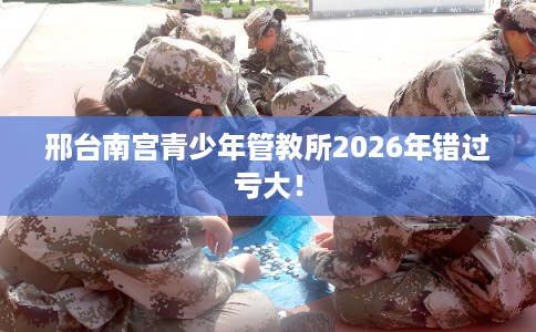 邢台南宫青少年管教所2026年错过亏大！