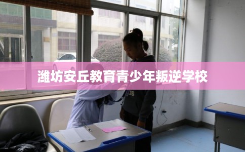 潍坊安丘教育青少年叛逆学校