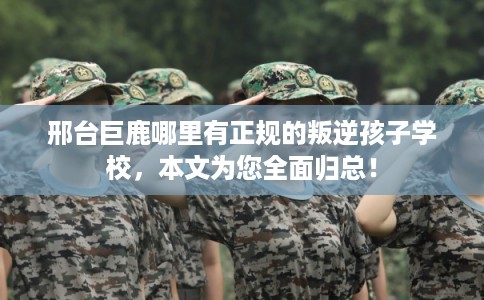邢台巨鹿哪里有正规的叛逆孩子学校，本文为您全面归总！