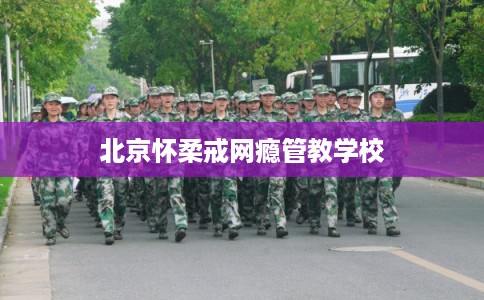 北京怀柔戒网瘾管教学校