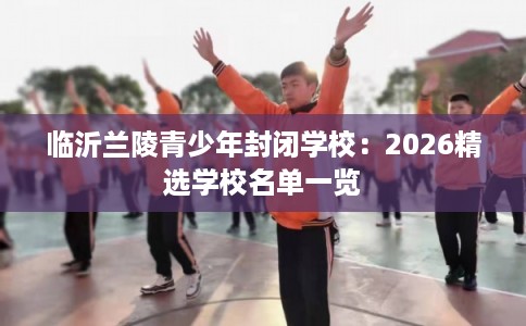 临沂兰陵青少年封闭学校：2026精选学校名单一览