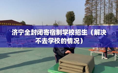 济宁全封闭寄宿制学校招生（解决不去学校的情况）