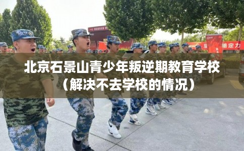 北京石景山青少年叛逆期教育学校（解决不去学校的情况）