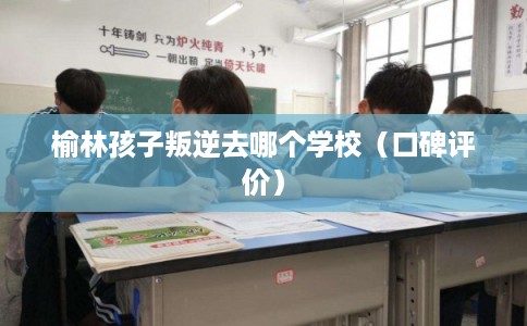 榆林孩子叛逆去哪个学校（口碑评价）