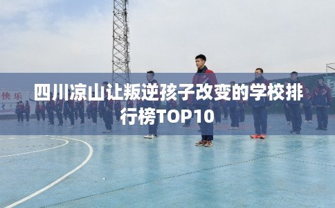 四川凉山让叛逆孩子改变的学校排行榜TOP10