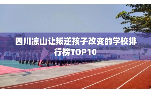 四川凉山让叛逆孩子改变的学校排行榜TOP10