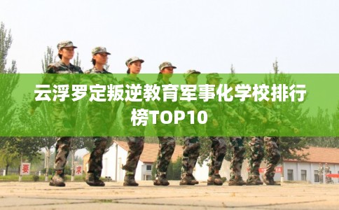 云浮罗定叛逆教育军事化学校排行榜TOP10