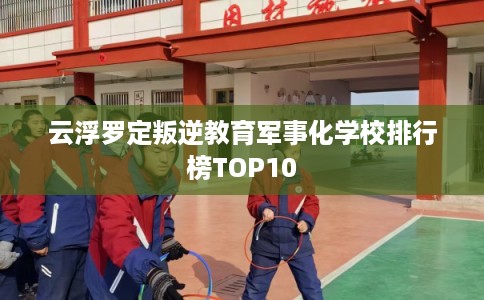 云浮罗定叛逆教育军事化学校排行榜TOP10