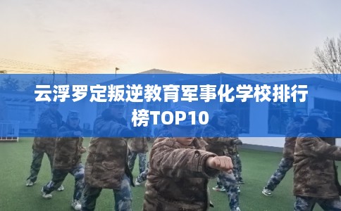 云浮罗定叛逆教育军事化学校排行榜TOP10