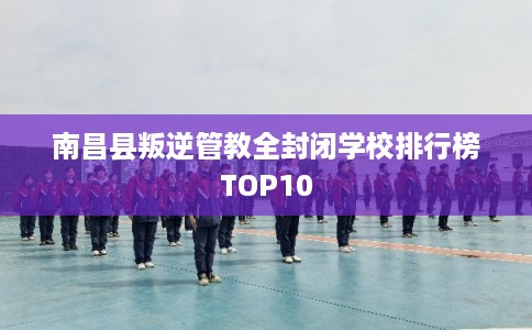 南昌县叛逆管教全封闭学校排行榜TOP10