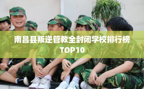 南昌县叛逆管教全封闭学校排行榜TOP10
