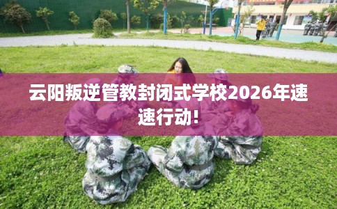 云阳叛逆管教封闭式学校2026年速速行动!