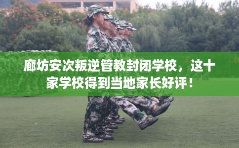 廊坊安次叛逆管教封闭学校，这十家学校得到当地家长好评！
