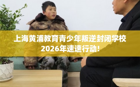 上海黄浦教育青少年叛逆封闭学校2026年速速行动!