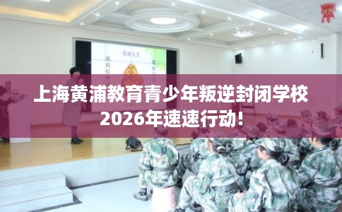 上海黄浦教育青少年叛逆封闭学校2026年速速行动!