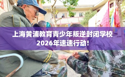 上海黄浦教育青少年叛逆封闭学校2026年速速行动!
