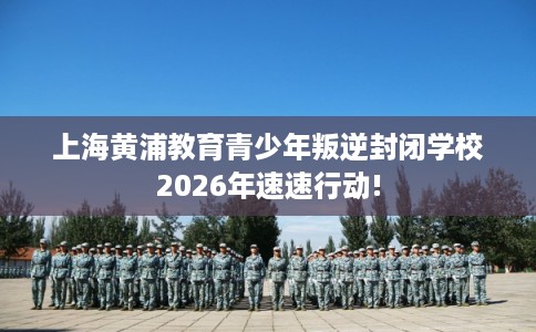 上海黄浦教育青少年叛逆封闭学校2026年速速行动!