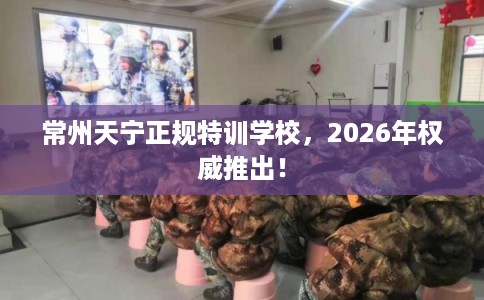 常州天宁正规特训学校，2026年权威推出！