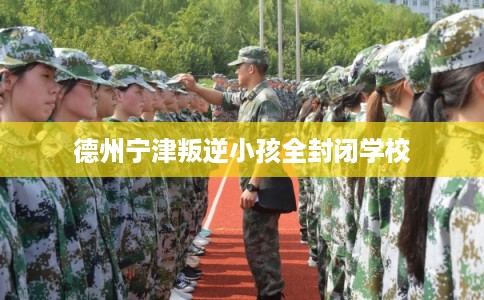 德州宁津叛逆小孩全封闭学校