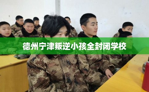 德州宁津叛逆小孩全封闭学校