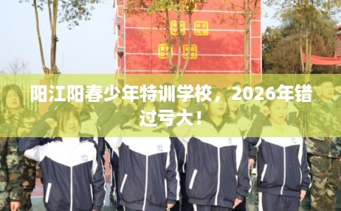 阳江阳春少年特训学校，2026年错过亏大！