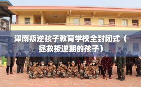 津南叛逆孩子教育学校全封闭式（拯救叛逆期的孩子）