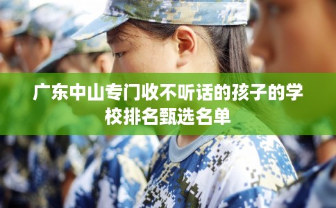 广东中山专门收不听话的孩子的学校排名甄选名单 广东中山专门收不听话的孩子的学校排名甄选名单