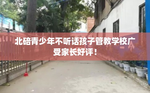 北碚青少年不听话孩子管教学校广受家长好评! 北碚青少年不听话孩子管教学校广受家长好评!