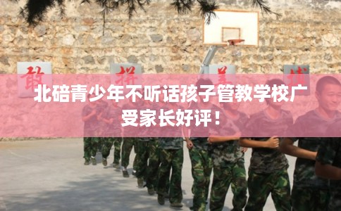 北碚青少年不听话孩子管教学校广受家长好评! 北碚青少年不听话孩子管教学校广受家长好评!