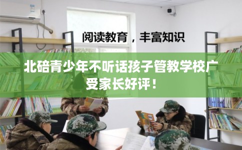 北碚青少年不听话孩子管教学校广受家长好评! 北碚青少年不听话孩子管教学校广受家长好评!